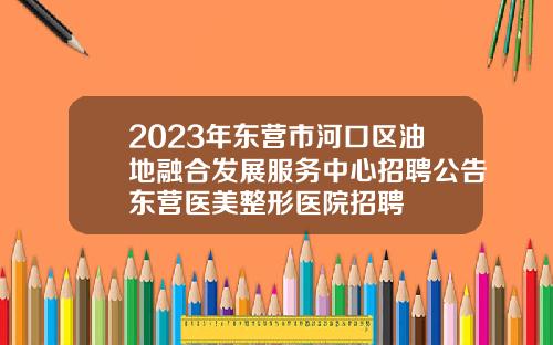 2023年东营市河口区油地融合发展服务中心招聘公告东营医美整形医院招聘