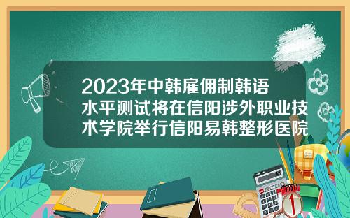 2023年中韩雇佣制韩语水平测试将在信阳涉外职业技术学院举行信阳易韩整形医院