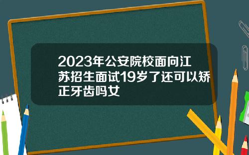 2023年公安院校面向江苏招生面试19岁了还可以矫正牙齿吗女