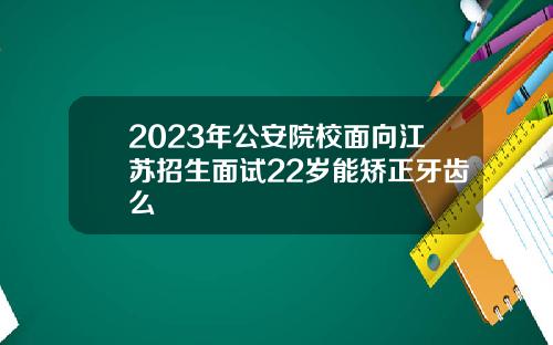 2023年公安院校面向江苏招生面试22岁能矫正牙齿么