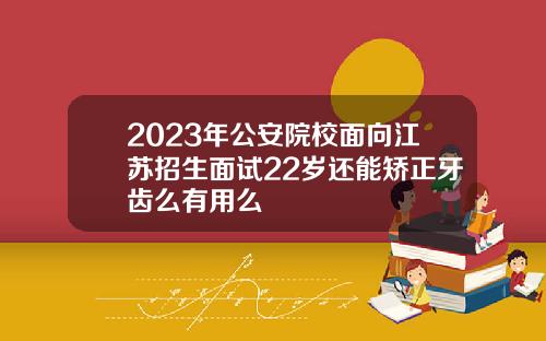2023年公安院校面向江苏招生面试22岁还能矫正牙齿么有用么