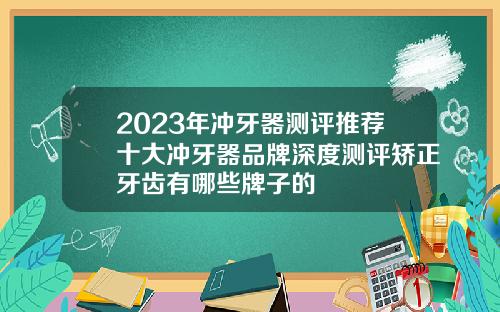 2023年冲牙器测评推荐十大冲牙器品牌深度测评矫正牙齿有哪些牌子的