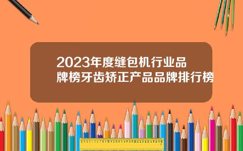 2023年度缝包机行业品牌榜牙齿矫正产品品牌排行榜