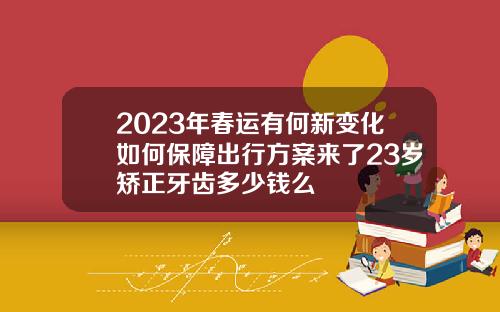 2023年春运有何新变化如何保障出行方案来了23岁矫正牙齿多少钱么