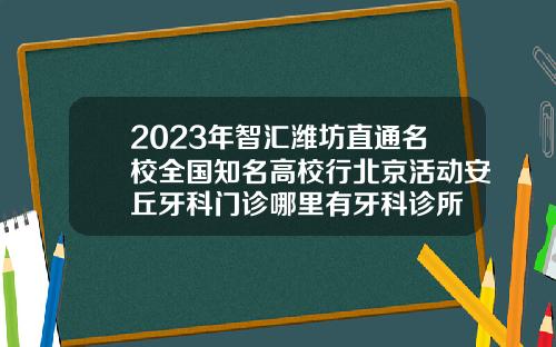 2023年智汇潍坊直通名校全国知名高校行北京活动安丘牙科门诊哪里有牙科诊所
