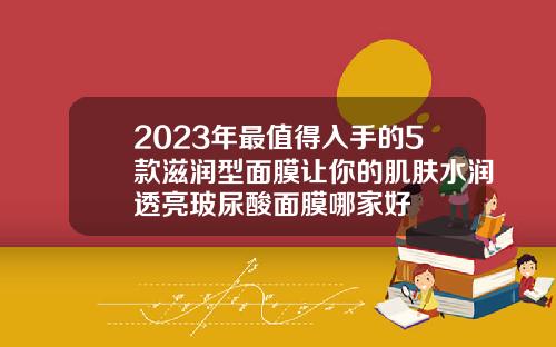 2023年最值得入手的5款滋润型面膜让你的肌肤水润透亮玻尿酸面膜哪家好