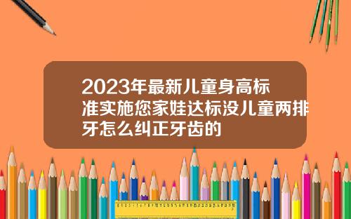 2023年最新儿童身高标准实施您家娃达标没儿童两排牙怎么纠正牙齿的