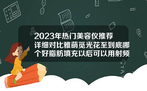 2023年热门美容仪推荐详细对比雅萌觅光花至到底哪个好脂肪填充以后可以用射频美容仪吗