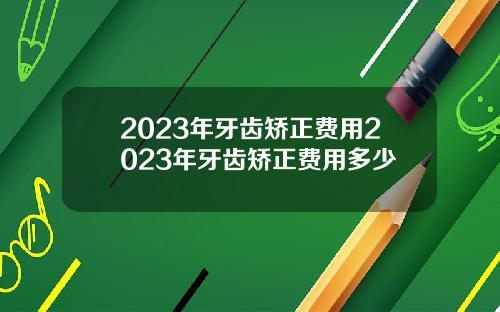 2023年牙齿矫正费用2023年牙齿矫正费用多少