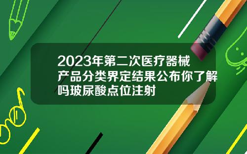 2023年第二次医疗器械产品分类界定结果公布你了解吗玻尿酸点位注射