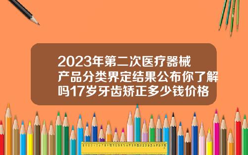 2023年第二次医疗器械产品分类界定结果公布你了解吗17岁牙齿矫正多少钱价格表2023