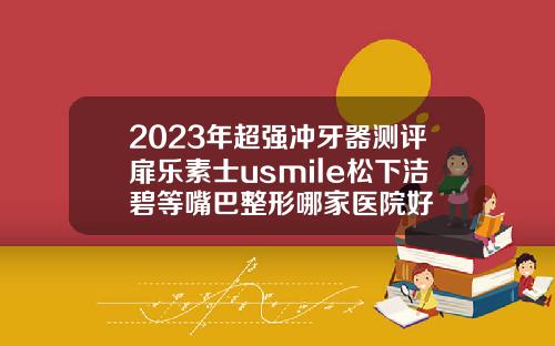 2023年超强冲牙器测评扉乐素士usmile松下洁碧等嘴巴整形哪家医院好