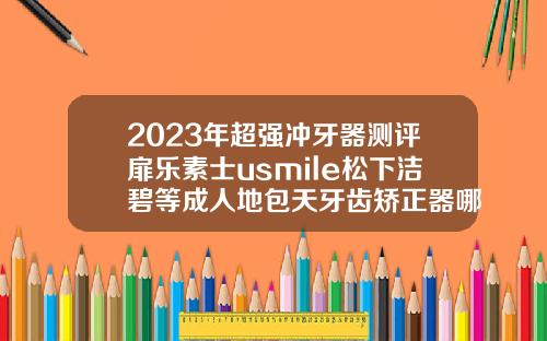 2023年超强冲牙器测评扉乐素士usmile松下洁碧等成人地包天牙齿矫正器哪个品牌好