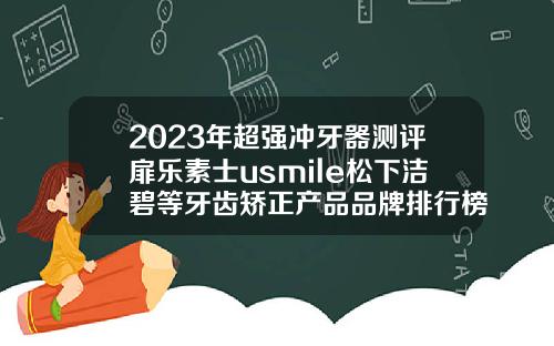 2023年超强冲牙器测评扉乐素士usmile松下洁碧等牙齿矫正产品品牌排行榜