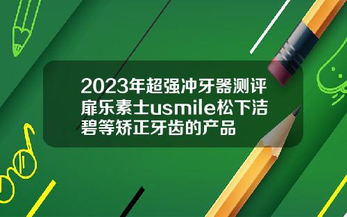 2023年超强冲牙器测评扉乐素士usmile松下洁碧等矫正牙齿的产品