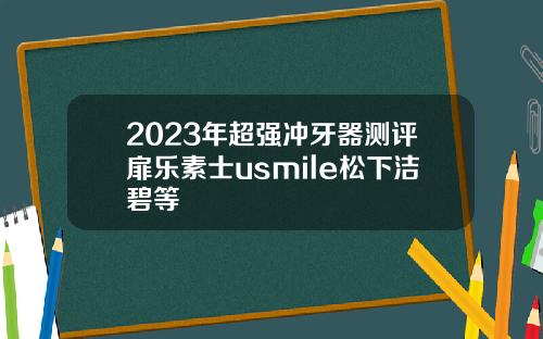 2023年超强冲牙器测评扉乐素士usmile松下洁碧等