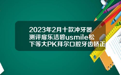 2023年2月十款冲牙器测评扉乐洁碧usmile松下等大PK拜尔口腔牙齿矫正