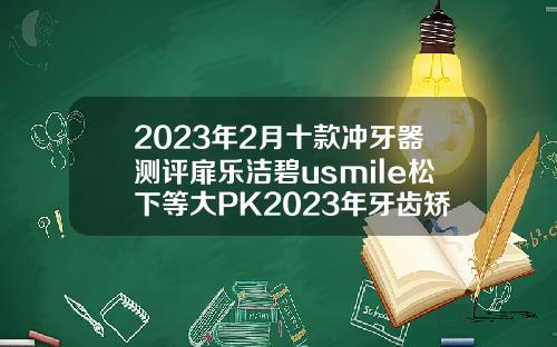 2023年2月十款冲牙器测评扉乐洁碧usmile松下等大PK2023年牙齿矫正费用贵吗