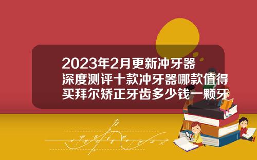 2023年2月更新冲牙器深度测评十款冲牙器哪款值得买拜尔矫正牙齿多少钱一颗牙