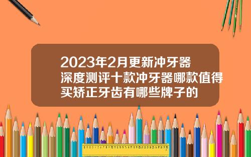 2023年2月更新冲牙器深度测评十款冲牙器哪款值得买矫正牙齿有哪些牌子的