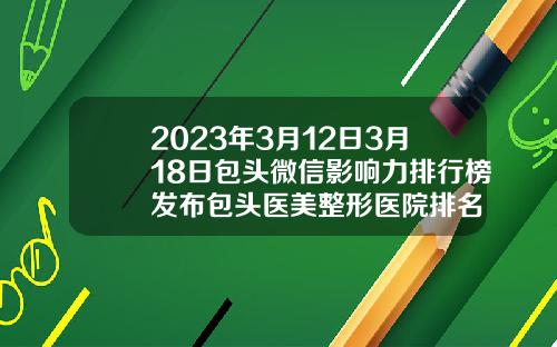 2023年3月12日3月18日包头微信影响力排行榜发布包头医美整形医院排名