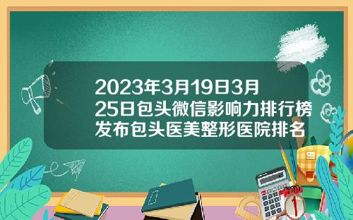 2023年3月19日3月25日包头微信影响力排行榜发布包头医美整形医院排名