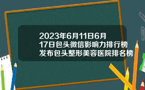 2023年6月11日6月17日包头微信影响力排行榜发布包头整形美容医院排名榜