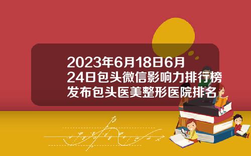2023年6月18日6月24日包头微信影响力排行榜发布包头医美整形医院排名
