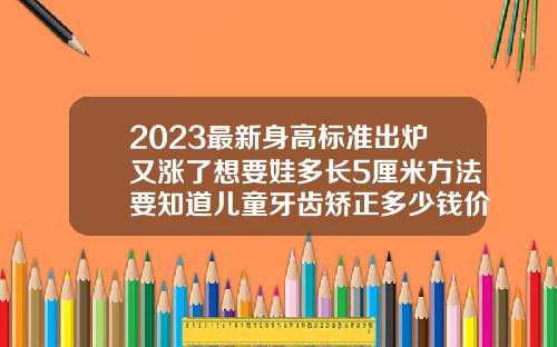 2023最新身高标准出炉又涨了想要娃多长5厘米方法要知道儿童牙齿矫正多少钱价格表2023