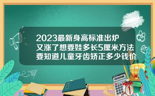2023最新身高标准出炉又涨了想要娃多长5厘米方法要知道儿童牙齿矫正多少钱价格表2023