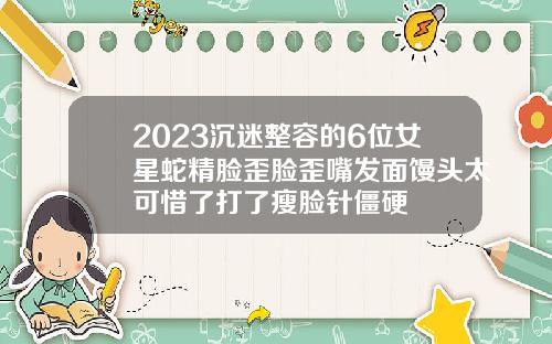 2023沉迷整容的6位女星蛇精脸歪脸歪嘴发面馒头太可惜了打了瘦脸针僵硬