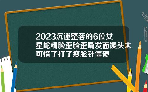 2023沉迷整容的6位女星蛇精脸歪脸歪嘴发面馒头太可惜了打了瘦脸针僵硬