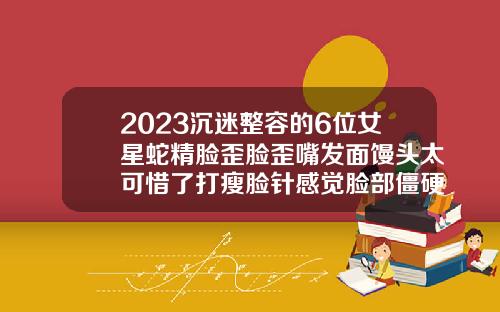 2023沉迷整容的6位女星蛇精脸歪脸歪嘴发面馒头太可惜了打瘦脸针感觉脸部僵硬