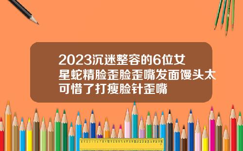 2023沉迷整容的6位女星蛇精脸歪脸歪嘴发面馒头太可惜了打瘦脸针歪嘴