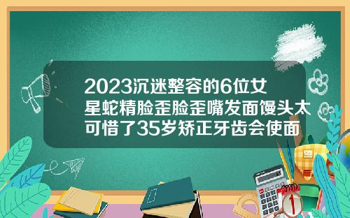 2023沉迷整容的6位女星蛇精脸歪脸歪嘴发面馒头太可惜了35岁矫正牙齿会使面部发生改变吗为什么