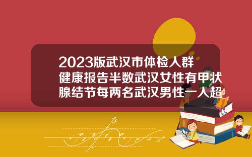2023版武汉市体检人群健康报告半数武汉女性有甲状腺结节每两名武汉男性一人超重爱康口腔科