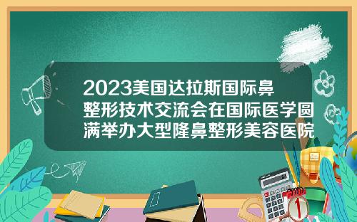 2023美国达拉斯国际鼻整形技术交流会在国际医学圆满举办大型隆鼻整形美容医院有哪些