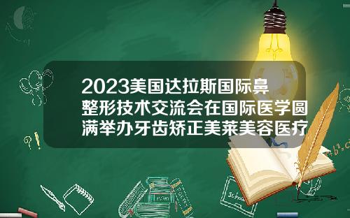 2023美国达拉斯国际鼻整形技术交流会在国际医学圆满举办牙齿矫正美莱美容医疗医院可以做吗