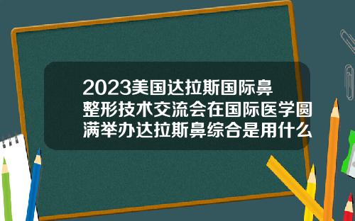 2023美国达拉斯国际鼻整形技术交流会在国际医学圆满举办达拉斯鼻综合是用什么材料做的