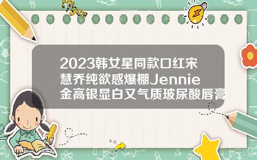 2023韩女星同款口红宋慧乔纯欲感爆棚Jennie金高银显白又气质玻尿酸唇膏可以用吗女生