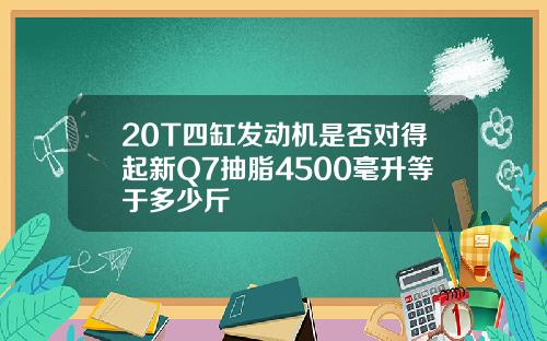 20T四缸发动机是否对得起新Q7抽脂4500毫升等于多少斤