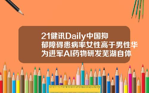 21健讯Daily中国抑郁障碍患病率女性高于男性华为进军AI药物研发芜湖自体脂肪填充