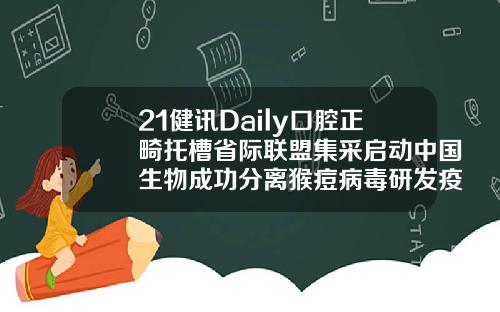 21健讯Daily口腔正畸托槽省际联盟集采启动中国生物成功分离猴痘病毒研发疫苗药物安徽省口腔正畸