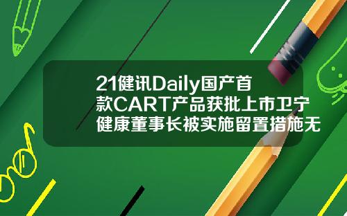 21健讯Daily国产首款CART产品获批上市卫宁健康董事长被实施留置措施无锡自体脂肪填充哪个医生好