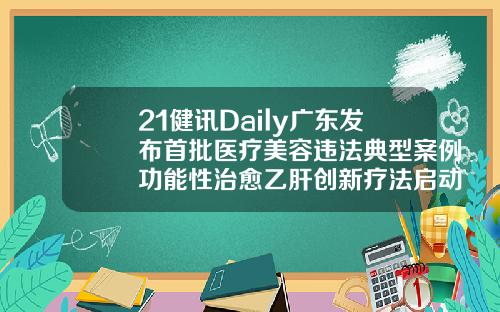 21健讯Daily广东发布首批医疗美容违法典型案例功能性治愈乙肝创新疗法启动3期临床韩美医疗美容