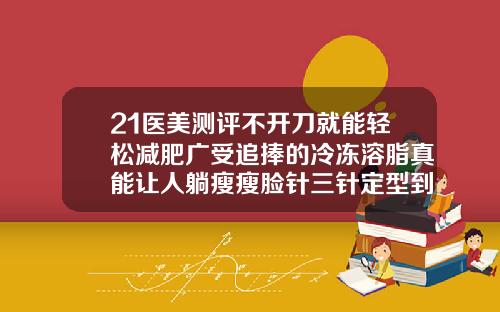 21医美测评不开刀就能轻松减肥广受追捧的冷冻溶脂真能让人躺瘦瘦脸针三针定型到底是不是真的