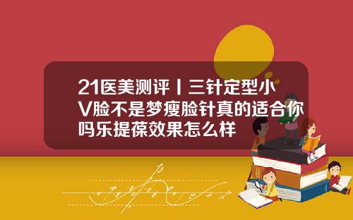 21医美测评丨三针定型小V脸不是梦瘦脸针真的适合你吗乐提葆效果怎么样