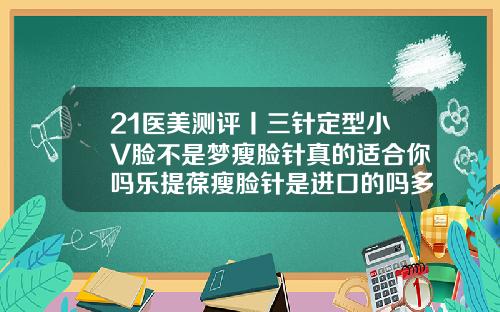 21医美测评丨三针定型小V脸不是梦瘦脸针真的适合你吗乐提葆瘦脸针是进口的吗多少钱