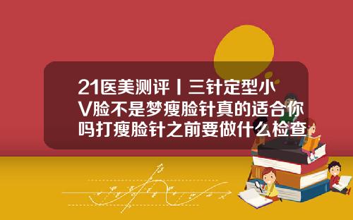 21医美测评丨三针定型小V脸不是梦瘦脸针真的适合你吗打瘦脸针之前要做什么检查吗