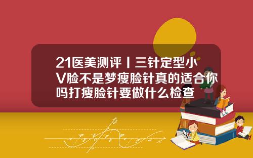 21医美测评丨三针定型小V脸不是梦瘦脸针真的适合你吗打瘦脸针要做什么检查
